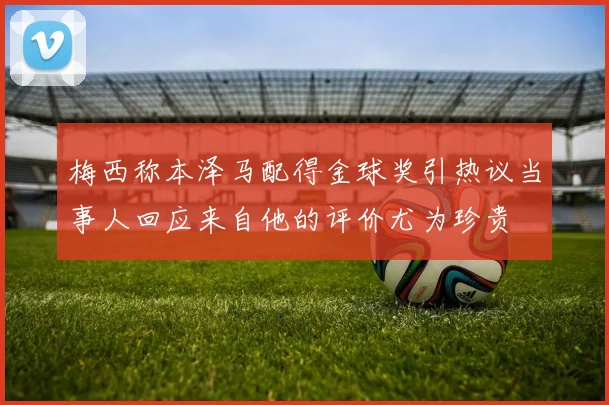梅西称本泽马配得金球奖引热议当事人回应来自他的评价尤为珍贵