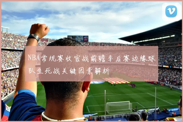 NBA常规赛收官战前瞻季后赛边缘球队生死战关键因素解析