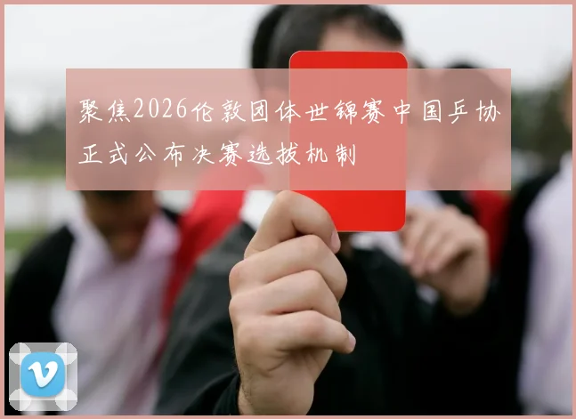 聚焦2026伦敦团体世锦赛中国乒协正式公布决赛选拔机制