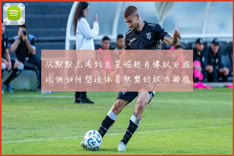 从默默无闻到巨星崛起肖像权分成比例如何塑造体育联盟的权力游戏